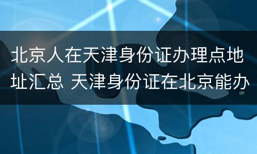 北京人在天津身份证办理点地址汇总 天津身份证在北京能办理吗