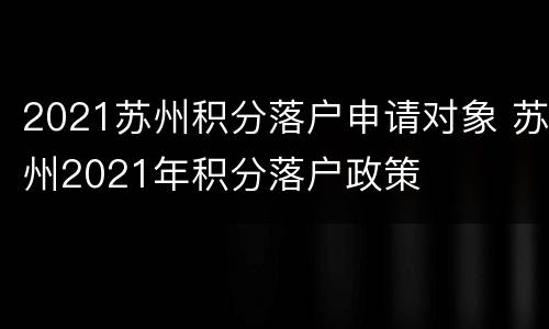 2021苏州积分落户申请对象 苏州2021年积分落户政策