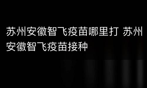 苏州安徽智飞疫苗哪里打 苏州安徽智飞疫苗接种