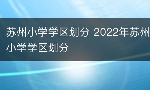 苏州小学学区划分 2022年苏州小学学区划分