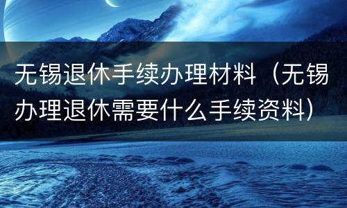 无锡退休手续办理材料（无锡办理退休需要什么手续资料）
