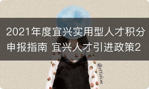 2021年度宜兴实用型人才积分申报指南 宜兴人才引进政策2021