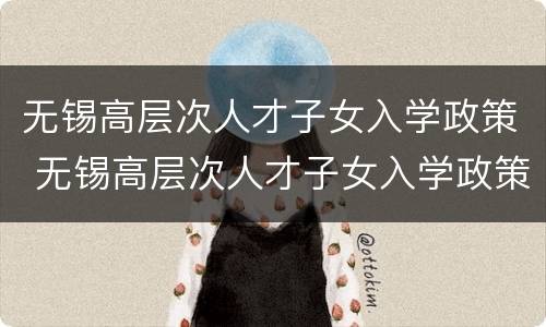 无锡高层次人才子女入学政策 无锡高层次人才子女入学政策文件