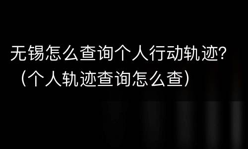 无锡怎么查询个人行动轨迹？（个人轨迹查询怎么查）