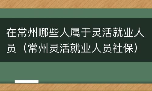 在常州哪些人属于灵活就业人员（常州灵活就业人员社保）