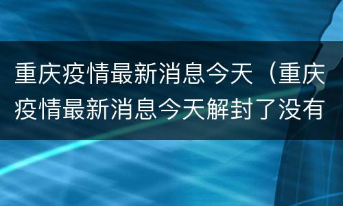 重庆疫情最新消息今天（重庆疫情最新消息今天解封了没有）