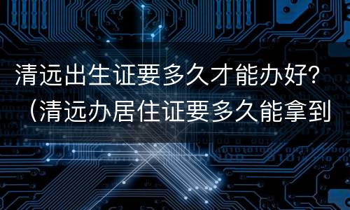 清远出生证要多久才能办好？（清远办居住证要多久能拿到）