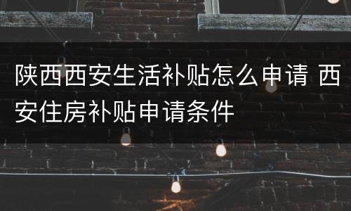 陕西西安生活补贴怎么申请 西安住房补贴申请条件