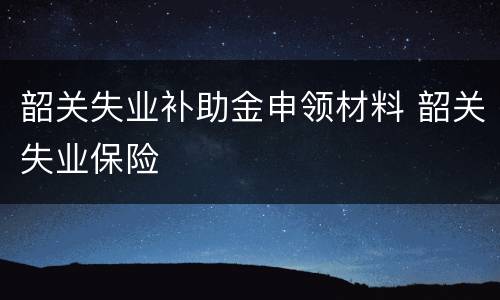 韶关失业补助金申领材料 韶关失业保险