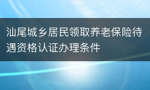 汕尾城乡居民领取养老保险待遇资格认证办理条件
