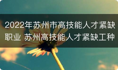 2022年苏州市高技能人才紧缺职业 苏州高技能人才紧缺工种