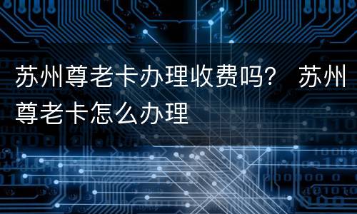 苏州尊老卡办理收费吗？ 苏州尊老卡怎么办理