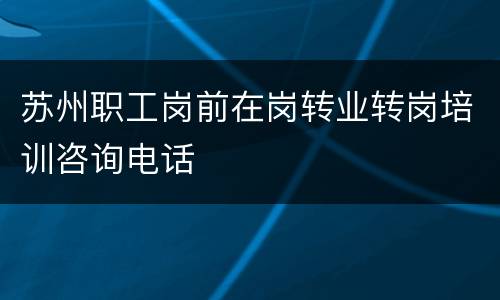 苏州职工岗前在岗转业转岗培训咨询电话