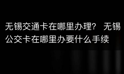 无锡交通卡在哪里办理？ 无锡公交卡在哪里办要什么手续
