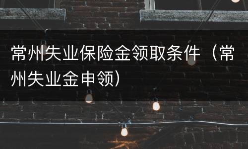 常州失业保险金领取条件（常州失业金申领）