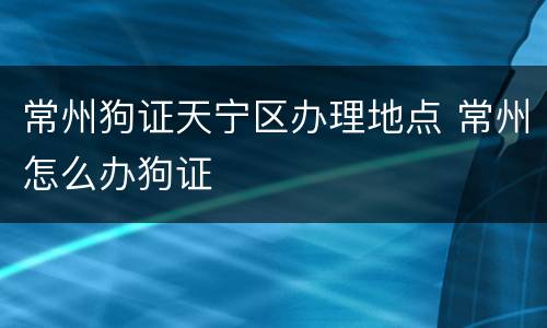 常州狗证天宁区办理地点 常州怎么办狗证