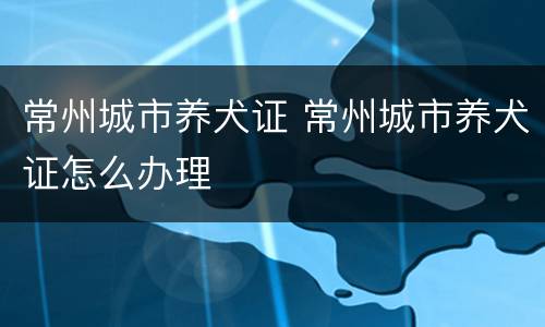 常州城市养犬证 常州城市养犬证怎么办理