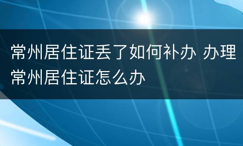 常州居住证丢了如何补办 办理常州居住证怎么办