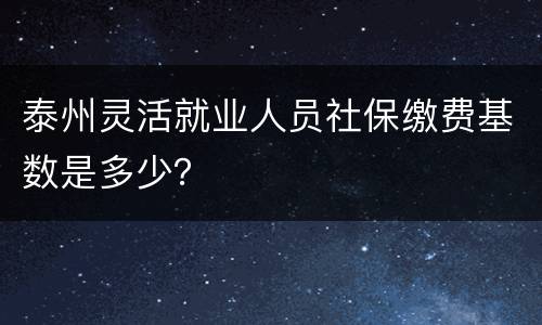 泰州灵活就业人员社保缴费基数是多少？