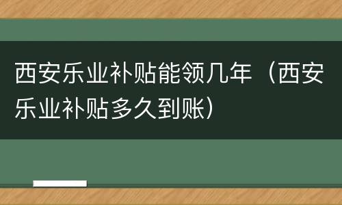 西安乐业补贴能领几年（西安乐业补贴多久到账）