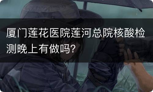 厦门莲花医院莲河总院核酸检测晚上有做吗？