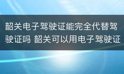 韶关电子驾驶证能完全代替驾驶证吗 韶关可以用电子驾驶证吗