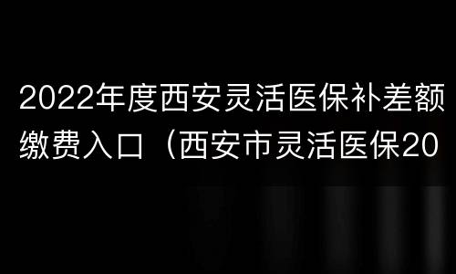 2022年度西安灵活医保补差额缴费入口（西安市灵活医保2020缴费时间）