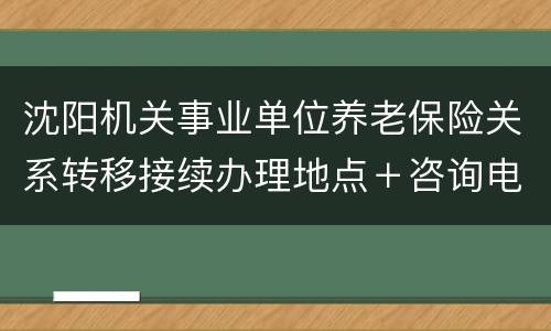 沈阳机关事业单位养老保险关系转移接续办理地点＋咨询电话