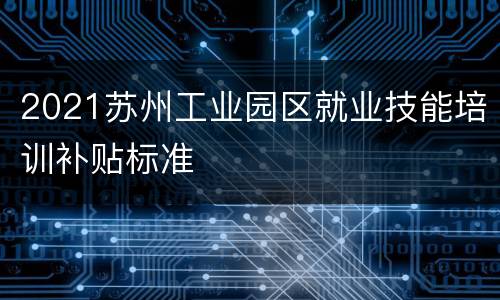 2021苏州工业园区就业技能培训补贴标准