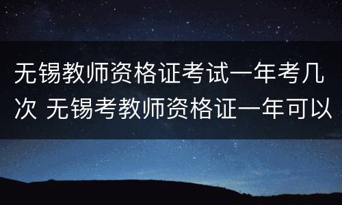 无锡教师资格证考试一年考几次 无锡考教师资格证一年可以考几次?