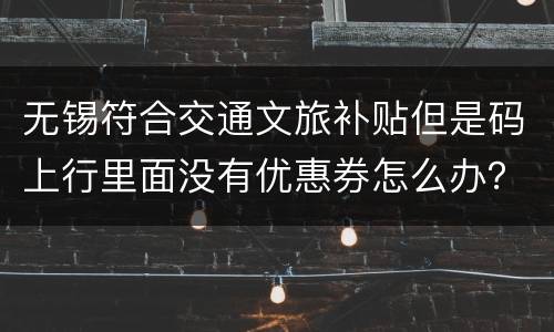 无锡符合交通文旅补贴但是码上行里面没有优惠券怎么办？