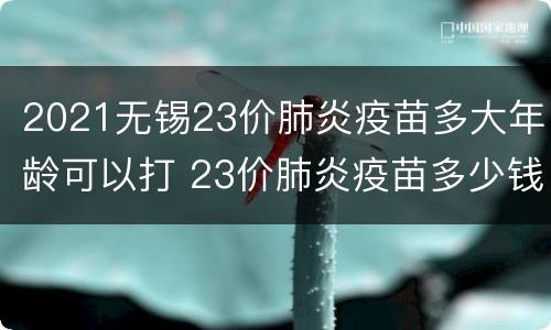 2021无锡23价肺炎疫苗多大年龄可以打 23价肺炎疫苗多少钱一针2021