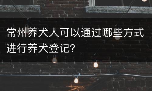 常州养犬人可以通过哪些方式进行养犬登记？