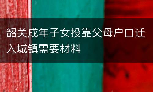 韶关成年子女投靠父母户口迁入城镇需要材料
