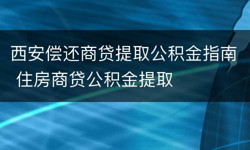 西安偿还商贷提取公积金指南 住房商贷公积金提取