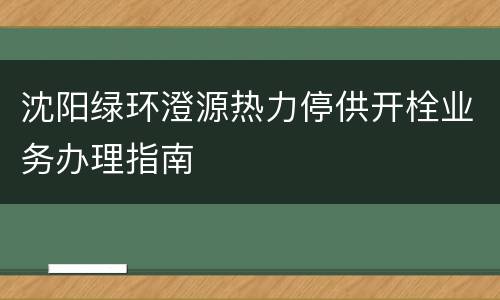沈阳绿环澄源热力停供开栓业务办理指南