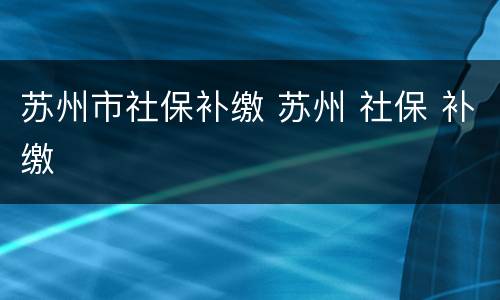 苏州市社保补缴 苏州 社保 补缴