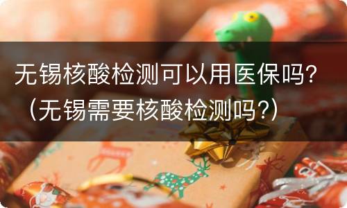 无锡核酸检测可以用医保吗？（无锡需要核酸检测吗?）