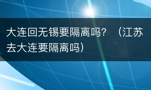 大连回无锡要隔离吗？（江苏去大连要隔离吗）