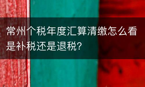 常州个税年度汇算清缴怎么看是补税还是退税？