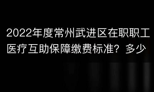 2022年度常州武进区在职职工医疗互助保障缴费标准？多少钱？