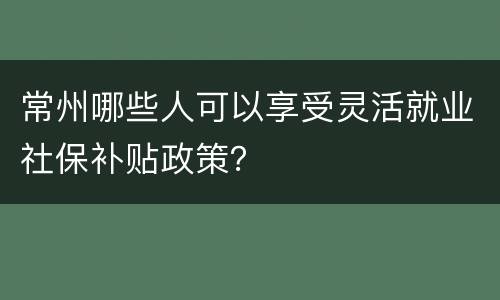 常州哪些人可以享受灵活就业社保补贴政策？