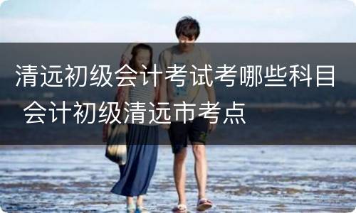 清远初级会计考试考哪些科目 会计初级清远市考点