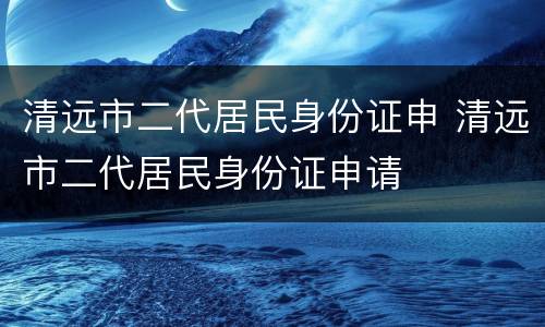 清远市二代居民身份证申 清远市二代居民身份证申请