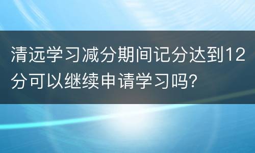 清远学习减分期间记分达到12分可以继续申请学习吗？