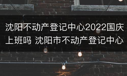 沈阳不动产登记中心2022国庆上班吗 沈阳市不动产登记中心周末上班吗
