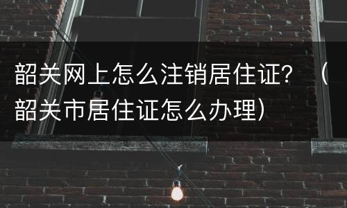 韶关网上怎么注销居住证？（韶关市居住证怎么办理）