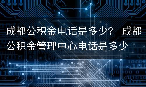 成都公积金电话是多少？ 成都公积金管理中心电话是多少