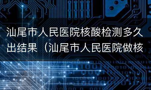 汕尾市人民医院核酸检测多久出结果（汕尾市人民医院做核酸检测多久可以出结果）