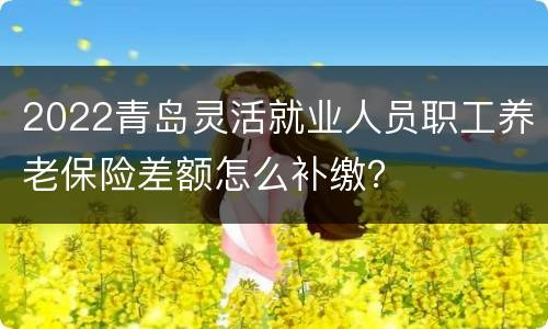2022青岛灵活就业人员职工养老保险差额怎么补缴？